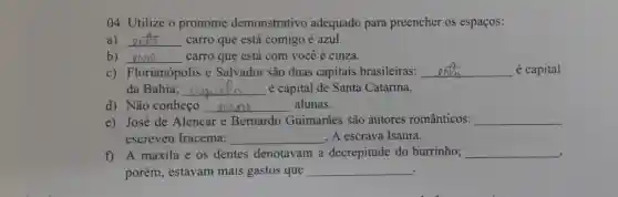 04. Utilize o pronome demonstrativo adequado para preencher os espaços:
a) __ carro que está comigo é azul.
b) __ carro que está com você é cinza.
C)Florianópolis e Salvador são duas capitais brasileiras: __ é capital
da Bahia; __ é capital de Santa Catarina.
d) Não conheço __ alunas.
e) José de Alencar e Bernardo Guimarães são autores românticos: __
escreveu Iracema; __ , A escrava Isaura.
f) A maxila e os dentes denotavam a decrepitude do burrinho; __
,
porém, estavam mais gastos que __ .