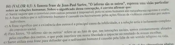 04) (VALOR 0,5) A famosa frase de Jean-Paul Sartre, "O inferno são
osoutros'' , expressa uma visão particular
sobre as relações humanas Sobre o significado dessa concepção, é correto afirmar que:
a) Sartre sugere que o convívio com outras pessons é impossivel, pois os seres humanos são naturalmente egoistas e cruéis.
b) A frase indica que o sofrimento humano causado exclusivamente pelas nções físicas de violência cometidas por outros
individuos.
c) A frase significa que a existência dos outrosé a principal causa da infelicidade, c a solução seria o isolamento completo
do convívio social.
d) Para Sartre, "O inferno são os outros " refere-se no fato de que, nas interações sociais, somos constantemente afetados
pelas escolhas dos outros o que pode interferir em nossa liberdade e no resultado de nossas escolhas.
e) Sartre utiliza essa frase para defender que o sofrimento humano é causado pela falta de um sentido religioso na vida.