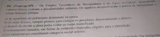 04. (Vunesp-SP)- Os Teocráticos da Mesopotâmia e do Egito evoluiram acumulando
características comuns e peculiaridades Os desenvolveram a prática de o
corpo humano porque:
a) se opunham ao politeismo dominante na época.
b) os seus deuses , sempre prontos para castigar os desencadearam o dilúvio.
c) depois da morte a alma podia voltar ao corpo mumificado.
d) construíram túmulos, em forma de pirâmides truncadas, erigidos para a eternidade.
e) os camponeses constituíam categoria social inferior.