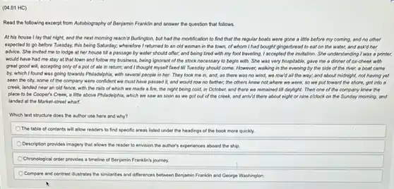 (04.01 HC)
Read the following excerpt from Autobiography of Benjamin Franklin and answer the question that follows.
At his house I lay that night, and the next morning reach'd Burlington.but had the mortification to find that the regular boats were gone a little before my coming, and no other
expected to go before Tuesday, this being Saturday.wherefore I returned to an old woman in the town, of whom I had bought gingerbread to eat on the water, and askd her
advice. She invited me to lodge at her house till a passage by water should offer;and being tired with my foot traveling, I accepted the invitation. She understanding I was a printer,
would have had me stay at that town and follow my business,being ignorant of the stock necessary to begin with. She was very hospitable, gave me a dinner of ox-cheek with
great good will, accepting only of a pot of alo in return; and I thought myself fixed till Tuesday should come However, walking in the evening by the side of the river, a boat came
by, which I found was going towards Philadelphia, with several people in her.They took mo in and, as there was no wind, we row'd all the way; and about midnight, not having yet
seen the city, some of the company were confident we must have passed it, and would row no farther; the others know not,where we were; so wo put toward the shore,got into a
croek, landed near an old fonce, with the rails of which we made a fire, the night being cold, in October, and there we remained till daylight. Then one of the company know the
place to be Cooper's Creek, a little above Philadelphia, which we saw as soon as we got out of the creek, and arriv'd there about eight or nine o'clock on the Sunday morning, and
landed at the Market-street whart
Which text structure does the author use here and why?
The table of contents will allow readers to find specific areas listed under the headings of the book more quickly
Description provides imagery that allows the reader to envision the author's experiences aboard the ship.
Chronological order provides a timeline of Benjamin Franklin's journey.
Compare and contrast
__ and differences between Benjamin Franklin and George Washington