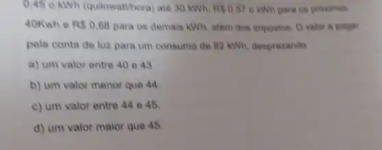 0,45 o kWh (quilowatthora) ate 30 kWh. RS0.57 6 kWh para os proximos
40Kwh e R 0,68 para os demais kWh alêm dos impostos. O valor a pagar
pela conta de luz para um consumo de 82 kWh, desprezando
a) um valor entre 40 e 43
b) um valor menor que 44.
c) um valor entre 44 045.
d) um valor maior que 45.