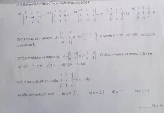 049) Determine - conjunto solução das equaçōes:
a)
vert } 1&x&1 -2&-4&2 4&8&3 vert =0
b)
vert } -3&4&x 5&0&0 2&1&2 vert =0
c)
vert } -2&1&x 1&2&4 3&-1&-2 vert =-7
d)
vert } 2&x&x 1&2&1 3&1&2 vert =12
e)
vert } 3&3&x 4&4&4 5&x&5 vert =0
05^circ ) Dadas as matrizes A=vert } 2&-1 -2&2 0&1 vert  e sendo N=50+det(AB) encontre
valor de N.
06^a) Considere as matrizes A=vert } 2&-1 0&7 vert 
determinante da matriz A.B vale:
a) 100 b) 110 c) 120 d) 13 o e) 14 o
079) A solução da equação
vert } x&0&1 1&x&0 0&1&x vert =0 1 x 0=0(x real) e:
a) não tem solução real b)
x=sqrt (3)	C) x=pm 1 d) x=1	e) x=-1