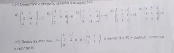 049) Determine o conjunto solução das equaçōes:
a)
vert } 1&x&1 -2&-4&2 4&8&3 vert =0
b)
vert } -3&4&x 5&0&0 2&1&2 vert =0
C
vert } -2&1&x 1&2&4 3&-1&-2 vert =-7
d)
vert } 2&x&x 1&2&1 3&1&2 vert =12
e)
vert } 3&3&x 4&4&4 5&x&5 vert =0
05^circ ) Dadas as matrizes A=vert } 2&-1 -2&2 0&1 vert  e sendo N=50+det(AB) encontre
valor de N.