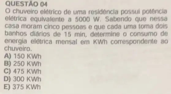 04
chuveiro elétrico de uma residencia possui potencia
eletrica equivalente a 5000 W . Sabendo que nessa
casa moram cinco pessoas e que cada uma toma dois
banhos diários de 15 min , determine o de
energia elétrica mensal em kwh correspondente ao
chuveiro.
A) 150 KWh
B) 250 KWh
C) 475 kwh
D) 300 K Wh
E) 375 kwh