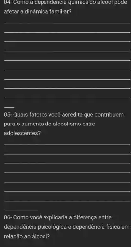 04-Como a dependencia química do álcool pode
afetar a dinâmica familiar?
__
__
05.- Quais fatores você acredita i que contribuem
para o aumento do alcoolismo entre
adolescentes?
__
06.- Como você explicaria a diferença entre
dependência psicológica e dependência física em
relação ao álcool?