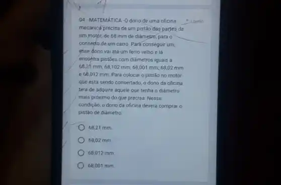 04-MATEMáTICA -0 dono de uma oficina
mecânicé precisa de um pistão das partes de
tim motor, de 68 mm de diámetro, para
consepto de um carro Pará conseguir um,
esse dono vai até um ferro velho e lá
encontra pistoes com diâmetros iguais a
68,21 mm; 68 ,102 mm; 68,001 mm;68,02 mm
e 68,012 mm Para colocar o pistão no motor
que está sendo consertado o dono da oficina
terá de adquirir aquele que tenha o diâmetro
mais próximo do que precisa. Nessa
condição, o dono da oficina deverá comprar o
pistão de diâmetro:
68,21 mm
68,02 mm.
68,012 mm.
68,001 mm.
1 ponto