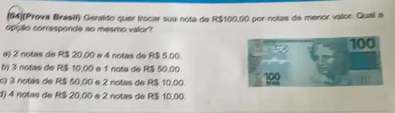 (04)/Prova Brasil) Geraldo quer trocar sua nota đe R 100,00 por notas de menor valor. Qual a
opção corresponde so mesmo valor?
a) 2 notas de R 20,00 e 4 notas de R 5,00
b) 3 notas de R 10,00 6 1 nota de R 50,00
c) 3 notas de R 50,00 e 2 notas de R 10,00.
1) 4 notas de R 20,00 6 2 notas de R 10,00