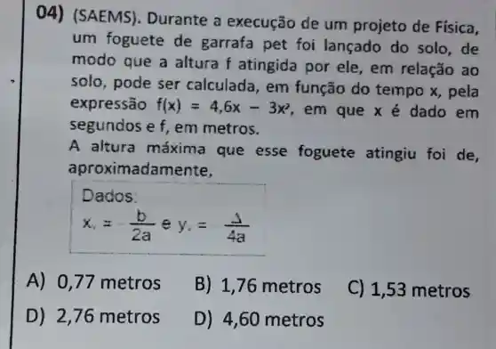 04)(SAEMS)Durante a execução de um projeto de Física,
um foguete de garrafa pet foi lançado do solo,de
modo que a altura f atingida por ele,em relação ao
solo, pode ser calculada , em função do tempo x , pela
expressão f(x)=4,6x-3x^2
, em que x é dado em
segundos e f , em metros.
A altura máxima que esse foguete atingiu foi de
aproximadam ente,
Dados:
x_(e)=-(b)/(2a) e y_(1)=-(Delta )/(4a)
A) 0,77 metros
B) 1,76 metros
C) 1,53 metros
D) 2,76 metros
D) 4,60 metros