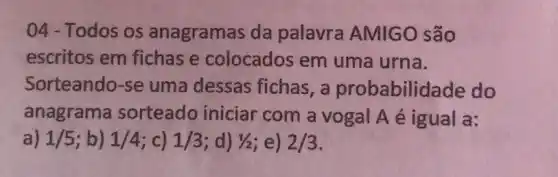 04-Todos os anagramas da palavra AMIGO são
escritos em fichase colocados em uma urna.
Sorteando-se uma dessas fichas, a probabilidade do
anagrama sorteado iniciar com a vogal A é igual a:
a) 1/5 ;b) 1/4 c) 1/3 ;d) 1/2 ;e) 2/3