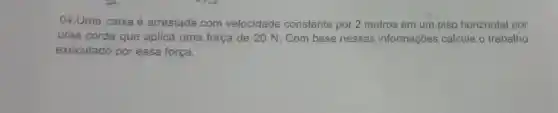 04.Uma caixa é arrastada com velocidade constante por 2 metros em um piso horizontal por
uma corda que aplica uma força de 20 N. Com base nessas informações calcule o trabalho
executado por essa força.