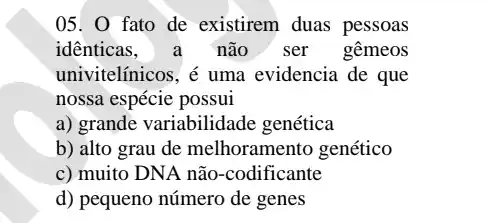 05. 0 fato de existirem duas pessoas
idênticas, a não ser gêmeos
univitelínicos, é uma evidencia de que
nossa espécie possui
a) grande variabilidade genética
b) alto grau de melhoramento genético
c) muito DNA não -codificante
d) pequeno número de genes