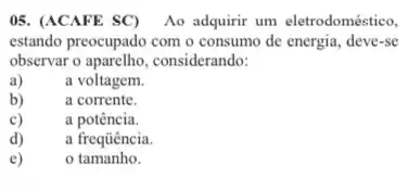 05. (ACAFE SC) Ao adquirir um eletrodoméetico,
estando preocupado com o consumo de energia, deve-se
observar o aparelho, considerando:
a)	a voltagem.
b)	a corrente.
c)	a potência.
d) a frequência.
e) o tamanho.