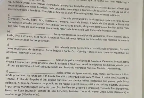 05. A Bahia possui uma imensa diversidade de cenários, tradições culturais e atrativos que permitiram que
fosse dividida em zonas turisticas, cada uma delas recebendo a denominação característica de sua principal
identidade física e temática Complete as lacunas as COSTAS em função das características indicadas:
a)
__
Formada por munic/pios localizados ao norte da capital baiana
Rios, Esplanada
Jandaira, Lauro de Freitas e Mata de São João), a Costa dos
Coqueiros é uma das zonas turisticas mais procuradas do Estado, abrigando destinos conhecidos como Praia
do Forte, Costa do Sauipe(maior conjunto de resorts da América do Sull Imbassaí e Mangue Seco.
b)
__
Compreendendo os municipios de Canavieiras, Ilhéus, Itacaré, Santa
Luzia, Una e Uruçuca essa região tornou-se mundialmente famosa por intermédio das histórias de amor e
aventura contadas por Jorge Amado.
c)
__
Considerada berço da história e da civilização brasileiras formada
pelos municipios de Belmonte Porto Seguro e Santa Cruz Cabrália-oferece um conjunto inigualável de
atrativos históricos e naturais.
d) __
Composta pelos municípios de Alcobaça, Caravelas, Mucuri, Nova
Viçosa e Prado, tem como principal atração turistica o fenômeno anual de migração das baleias jubarte para
litoral do extremo sul do Estado, que pode ser observado no Parque Nacional Marinho de Abrolhos.
e) __
abriga praias de águas mornas, rios, matas, cachoeiras e trilhas
ainda primitivas. Ao longo dos 115 km de litoral fica um arquipélago com 26 ilhas. A maior delas é a Ilha de
Tinharé. A llha de Boipeba é um destino turistico que oferece trilhas ecológicas que passam pela Mata
Atlântica. A Baía de Camamu, na porção sul da região, é ideal para a prática do turismo náutico. Conserva
importantes manifestações culturais como Bumba-Meu -Boi (Ituberá e Igrapiúna), Terno de Reis (Igrapiúna),
Terno de Rosa (Ituberá), Esmola de São Benedito , também conhecido como Lindo Amor (Igrapiúna) e
zambiapunga (Nilo Peçanha)