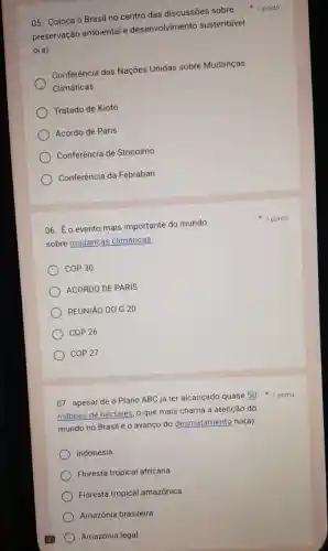 05. Coloca o Brasil no centro das discussões sobre
preservação ambiental e desenvolvimento sustentável
0(a)
Conferência das Nações Unidas sobre Mudanças
Climáticas
Tratado de Kioto
Acordo de Paris
Conferência de Stocolmo
) Conferência da Febraban
06. É o evento mais importante do mundo
sobre mudanças climáticas.
COP30
ACORDO DE PARIS
REUNIÃO DOG 20
COP 26
coP27
07. apesar de o Plano ABC já ter alcançado quase 50
milhoes de hectares , o que mais chama a atenção do
mundo no Brasil é o avanço do desmatamento no(a):
Indonésia
Floresta tropical africana
Floresta tropical amazônica
Amazônia brasileira
Amazônia legal
1 ponto
1 ponto
1 ponto