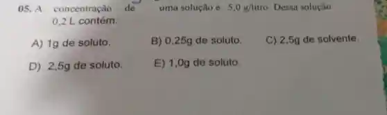 05. A concentração de uma solução é 5,0g/litro Dessa solução
0,2 L contém:
A) 1g de soluto.
B) 0,25g de soluto.
C) 2,5g de solvente
D) 2,5g de soluto.
E) 1,0g de soluto.