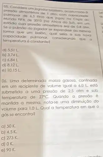 05. Condidere (m) jogodor brothero. occos umado o
pressoo atmosterica de I atm, com capacidade
pulmonor de 6.5 Iros Que jogou no Copo do
Mundo Fifh de 2010 Inc Atica do
sup, em um
estádio cuja pressào atmostérica era
de 0.8 atm
Se o pulmáo do logador se exo
forma que um balbo , qual
seria a sua novo
expondise da mesma
capacidade pulmonor - Considerando que
lemperatura é constante?
a) 5.51 L
b) 374L
C) 6841
d) 8,12L
e) 10,15L
06. Umo determinada massa gasosa, confinada
em um recipiente de volume igual o 60 Lesto
submetida a uma pressāo de 25 atm e sob
temperatura de 27^circ C Quando a pressōo é
manfida a mesma nota-se uma diminuição do
volume para 1,0 L Qual a femperatura em que o
gós se encontro?
a) 50K.
b) 4,5 K.
c) 273K.
d) OK.
e) 90K.