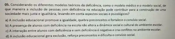 05 . Considerando os diferentes modelos teóricos da deficiência , como o modelo médico e o modelo social, de
que maneira a inclusão de pessoas com deficiência na educação pode contribuir para a construção de uma
sociedade mais justa e igualitária , levando em conta aspectos sociais e psicológicos?
a) A inclusão educacional promove a igualdade , quebra preconceitos e fortalece o convivio social.
b) A presença de alunos com deficiência na escola não altera a dinâmica social e cultural do ambiente escolar.
c) A interação entre alunos com deficiência e sem deficiência é negativa e cria conflitos no ambiente escolar.
d) A inclusão educacional gera exclusão , reforça preconceitos e dificulta o convivio social.