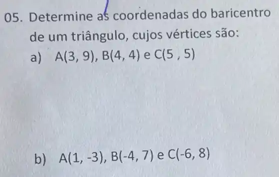 05. Determine as coorden adas do baricentro
de um triângulo , cujos vértices são:
a) A(3,9),B(4,4) e C(5,5)
b) A(1,-3),B(-4,7) e C(-6,8)