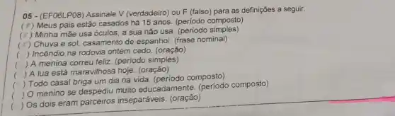 05 - (EF06LP08 Assinale V (verdadeiro) ou F (falso) para as definições a seguir.
(F) Meus pais estão casados há 15 anos. (período composto)
(r) Minha mãe usa óculos, a sua não usa (periodo simples)
c
F) Chuva e sol,casamento de espanhoi. (frase nominal)
() Incêndio na rodovia ontem cedo. (oração)
.
() A menina correu feliz (período simples)
() A lua está maravilhosa hoje (oração)
()
 Todo casal briga um dia na vida. (período composto)
()
 O menino se despediu muito educadamente composto)
(
 Os dois eram parceiros inseparáveis (oração)