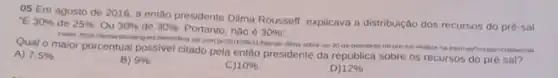 05 Em agosto de 2016, a então presidente Dilma Rousself, explicava a distribuição dos recursos do pré-sal "E 30%  de 25%  ou 30%  de 30%  Portanto, nào é 30% ''
Qual o maior porcentual possivel citado pela então presidente da república sobre os recursos do pré sal?
dimd-sotire-os-30 da petrobras-no-pre-sal
A) 7.5% 
B) 9% 
C) 10% 
D) 12%