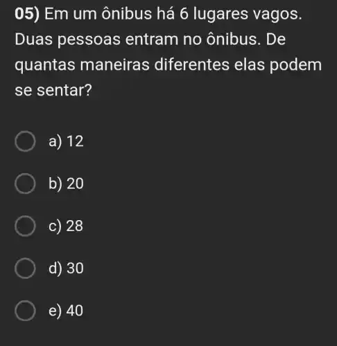 05) Em um ônibus há 6 lug ares vagos.
Duas pess oas entram no onibus . De
quantas man eiras diferentes ela s pode m
se s entar?
a) 12
b) 20
c) 28
d) 30
e) 40