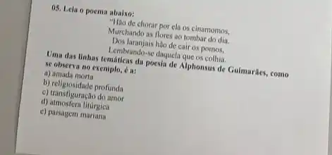 05. Leia o poema abaixo:
chorar por ela os cinamomos.
Murchando as flores ao tombar
Dos laranjais hão de cair os pomos,
hembranda-se daquelaque os collin.
Uma das linhas temáticas da poesia de Alphonsus de Guimaries, como
se observa no exemplo.6a:
a) amada morta
b) religiosidade profunda
c) transfiguração do amor
d) atmosfera litúrgica
c) paisagem marians