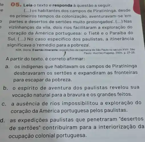 05. Leia o texto e responda à questão a seguir.
e	(...) os habitantes dos campos de Piratininga, desde
os primeiros tempos da colonização , aventuravam-se 'em
partes e desertos de sertões muito prolongados'. () Nas
vizinhanças da vila dois rios facilitaram a exploração do
coração da América portuguesa: 0 Tietê e o Paraiba do
Sul. (...) No caso especifico dos paulistas, a itinerância
significava o 'remédio para a pobreza'.
KOK, Glória. 0 sertão itinerante: expedições da capitania de São Paulo no século XVIII. Sảo
Paulo: Hucitec/Fapesp, 2004 p. 27-28
A partir do texto é correto afirmar:
a.os indigenas que habitavam os campos de Piratininga
desbravaram os sertoes e expandiram as fronteiras
para escapar da pobreza.
b. o espírito de aventura dos paulistas revelou sua
vocação natural para a bravura e os grandes feitos.
c. a ausência de rios impossibilitou a exploração do
coração da América portuguesa pelos paulistas.
d. as expedições paulistas que penetraram "desertos
de sertoes''contribuíram para a interioriza