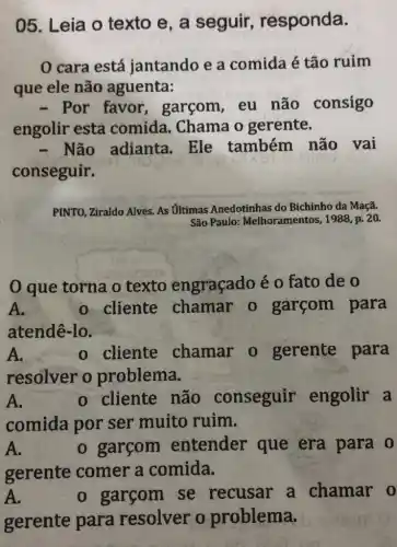 05. Leia o texto e, a seguir responda.
0 cara está jantando e a comida é tão ruim
que ele não aguenta:
- Por favor garcom,eu não consigo
engolir esta comida. Chama o gerente.
- Não adianta . Ele também não vai
conseguir.
PINTO, Ziraldo Alves. As Ultimas Anedotinhas do Bichinho da Maçã.
São Paulo:Melhoramentos, 1988, p.20.
0 que torna o texto engraçado é 0 fato de o
A.	o cliente chamar o garçom para
atendê-lo.
A.	o cliente chamar o gerente para
resolver o problema.
A.	o cliente não conseguir engolir a
comida por ser muito ruim.
A.	o garcom entender que era para o
gerente comer a comida.
A.	o garcom se recusar a chamar o