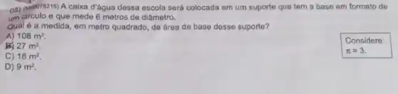 05) (M00076215) A caixa d'água dessa escola será colocada em um suporte que tem a base em formato de
um circulo e que mede 6 metros de diâmetro.
Qual é a medida em metro quadrado, da área da base desse suporte?
A) 108m^2
27m^2
C) 18m^2
D) 9m^2.
Considere:
pi =3.