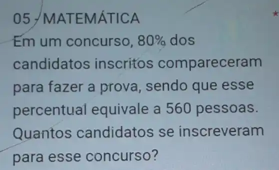 05 /MAT EMÁT ICA
Em um concurso, 80%  dos
candidatos in scritos compa receram
para fazer a prova, sendo que esse
entual equivale a 560 pessoa S.
Quantos candidatos se in screveram
para esse concurso?