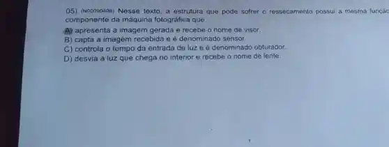 05) (N00090496)Nesse texto, a estrutura que pode sofrer o ressecamento possui a mesma função
componente da máquina fotográfica que
A) apresenta a imagem gerada e recebe o nome de visor.
B) capta a imagem recebida e é denominado sensor.
C) controla o tempo da entrada de luze é denominado obturador.
D) desvia a luz que chega no interior e recebe o nome de lente.