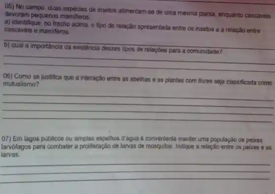 05) No campo, duas de insetos alimentam -se de uma mesma planta, enquanto cascavéis
devoram pequenos mamiferos.
a) identifique, no trecho acima, o tipo de relação apresentada entre os insetos e a relação entre
cascavéis e mamiferos.
__
relações
__
06) Como se justifica que a interação entre as abelhas e as plantas com flores seja classificada como
mutualismo?
__
07) Em lagos públicos ou simples espelhos d'agua é conveniente manter uma população de pelxes
larvófagos para combater a proliferação de larvas de mosquitos. Indique a relação entre os peixes e as
larvas.
__