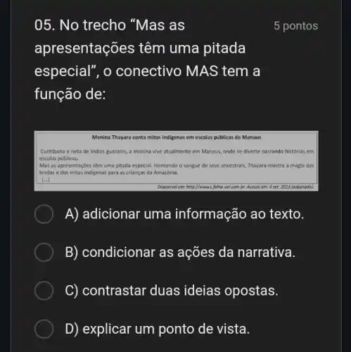 05. No trecho "Mas as
apresentações têm uma pitada
especial", o conectivo MAS tem a
função de:
5 pontos
Menina Thayara conta mitos indigenas em escolas públicas de Manaus
Curitibana e neta de indios guaranis, a menina vive atualmente em Manaus onde se diverte narrando histórias em
escolas públicas.
Mas as apresentações têm uma pitada especial. Honrando o sangue de seus ancestrais, Thayara mostra a magia das
lendas e dos mitos indigenas para as crianças da Amazônia.
A)adicionar uma informação ao texto.
ndicionar as ações da narrativa.
C) contrastar duas ideias opostas.
D)explicar um ponto de vista.