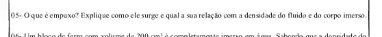 05- Oque éempuxo?Explique como ele surge e qual a sua relação com a densidade do fluido e do corpo imerso.
106. Um bloco de ferm com volume de 200cm^3 A completemente imerse em amu Sabendo aue a densidade da