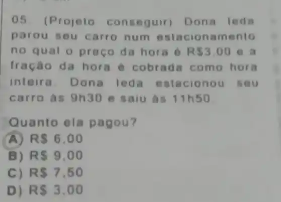 05. (P rojeto con seguir) D ona I eda
paro u seu carro num est action amento
no qual o pree o da hora 6 R 3.00 e a
fraca o da ho ra e c obrada com o hora
inteira. Don a leda e stacio nou's eu
carro as 9h30 e saiu ás 11h50
Quanto ela pa gou?
A R 6,00
B) R 9,00
C) RS7,50
D) RS3.00