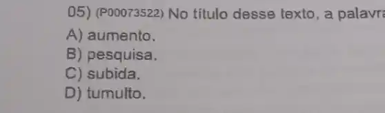 05) (P00073522) No título desse texto , a palavr:
A) aumento.
B) pesquisa.
C) subida.
D) tumulto.