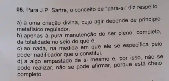 05. Para J.P Sartre, 0 conceito de "para -si" diz respeito
a) a uma criação divina, cujo agir depende de princípio
metafísico regulador.
b) apenas à pura manutenção do ser pleno , completo,
da totalidade no seio do que é.
c) ao nada, na medida em que ele se especifica pelo
poder nadificador que o constitui.
d) a algo empastado de si mesmo e, por isso, não se
pode realizar não se pode afirmar, porque está cheio,
completo.