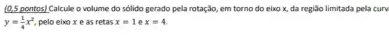 (0,5 pontos) Calcule o volume do sólido gerado pela rotação, em torno do eixo x, da região limitada pela cury
y=(1)/(4)x^2 pelo eixo x e as retas x=1 e x=4