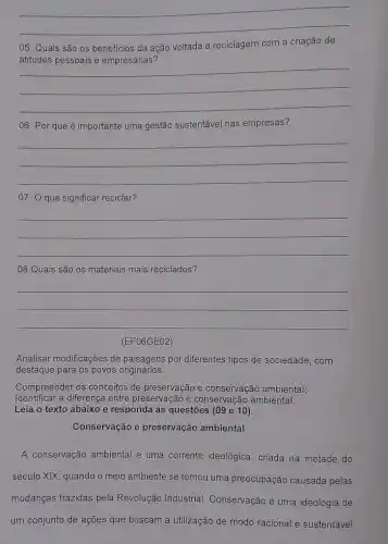 __
05. Quais são os beneficios da ação voltada a reciclagem com a criação de
__
06. Por que é importante uma gestão sustentável nas empresas?
__
07. O que significar reciclar?
__
08.Quais são os materiais mais reciclados?
__
Analisar modificações de paisagens por diferentes tipos de sociedade, com
destaque para os povos originários.
Compreender os conceitos de preservação e conservação ambiental;
Identificar a diferença entre preservação e conservação ambiental.
Leia o texto abaixo e responda as questões (09 e 10).
Conservação e preservação ambiental
A conservação ambiental é uma corrente ideológica , criada na metade do
século XIX, quando o meio ambiente se tornou uma preocupação causada pelas
mudanças trazidas pela Revolução Industrial Conservação é uma ideologia de
um conjunto de ações que buscam a utilização de modo racional e sustentável