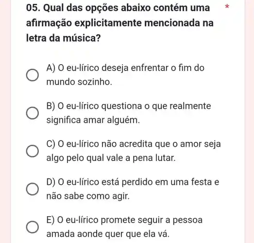 05. Qual das opções abaixo contém uma
afirmação explicitamente m encionada na
letra da música?
A) 0 eu-lírico deseja enfrentar o fim do
mundo sozinho.
B) O eu-lírico questiona o que realmente
significa amar alguém.
C) O eu-lírico não acredita que o amor seja
algo pelo qual vale a pena lutar.
D) O eu-lírico está perdido em uma festa e
não sabe como agir.
E) O eu-lírico promete seguir a pessoa
amada aonde quer que ela vá.