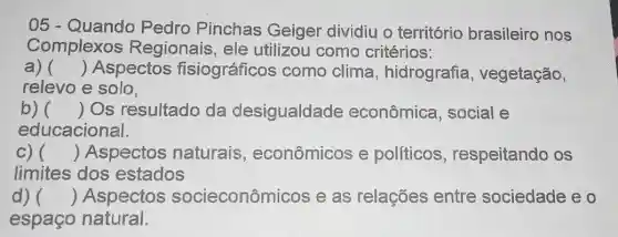 05 - Quando Pedro Pinchas Geiger dividiu o território brasileiro nos
Complexos Regionais, ele utilizou como critérios:
a) () Aspectos fisiográficos como clima , hidrografia , vegetação,
relevo e solo.
b) () Os resultado da desigualdade econômica , social e
educacional.
C) () Aspectos naturais , econômicos e políticos , respeitando os
limites dos estados
d) () Aspectos socieconôm licos e as relações entre sociedade eo
espaço natural.