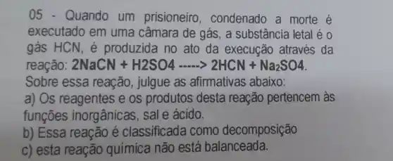 05 - Quando um prisioneiro , condenado a morte é
executado em uma câmara de gás, a substância letal é 0
gás HCN , é produzida no ato da execução através da
reação 2NaCN+H2SO4... ... 2HCN+Na_(2)SO4
Sobre essa reação , julgue as afirmativas abaixo:
a) Os reagentes e os produtos desta reação pertencem às
funções inorgânicas sale ácido.
b) Essa reação é classificada I como decomposição
c) esta reação química não está balanceada.