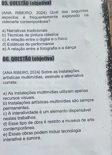 05. QUESTIO [objetiva]
(ANA RIBEIRO, 2024)Qual dos seguintes
aspectos é frequenteme nte explorado na
videoarte contemporânea?
a) Narrativas tradicionais
b) Técnicas de pintura clássica
c) A relação entre o digital e o fisico
d) Estáticas de performance
e) A relação entre a fotografia e a dança
06. QUESTIO [objetiva]
(ANA RIBEIRO, 2024)Sobre as instalações
artísticas multimídias , assinale a alternativa
correta:
a) As instalações multimídias utilizam apenas
recursos visuais.
b) Instalações artísticas multimídias são sempre
permanentes.
c) A interatividade é um elemento dispensável
nestes trabalhos.
d) Esse tipo de obra é restrito a museus de arte
contemporânea.
e) Essas obras podem incluir tecnologia
interativa e sonora.