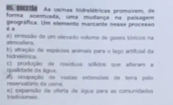 05. QUESTIO
As usinas hidrelétrica s promovem, de
forma acentuada uma mudanca na paisagem
e a
geográfica. Um elemento marcante nesse processo
a) emissão de um elevado volume de gases tóxicos na
atmosfera.
b) atração de espécies animais para o lago artificial da
hidreletrica.
c) produção de residuos solidos que alteram a
qualidade da agua.
de vastas extensdes de ferra pelo
reservationio da usina.
e) expansao da oforta de agua para as comunidades
tradicionais.