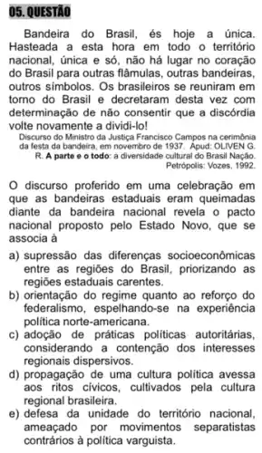 05. QUESTÃO
Bandeira do Brasil, és hoje a única.
Hasteada a esta hora em todo o território
nacional, única e só , não há lugar no coração
do Brasil para outras flâmulas, outras bandeiras.
outros simbolos. Os brasileiros se reuniram em
torno do Brasil e decretaram desta vez com
determinação de não consentir que a discórdia
volte novamente a dividi -lo!
Discurso do Ministro da Justiga Francisco Campos na cerimónia
da festa da bandeira em novembro de 1937 Apud: OLIVEN G
R. A parte e o todo: a diversidade cultural do Brasil Nação
Petrópolis: Vozes, 1992
discurso proferido em uma celebração em
que as bandeiras estaduais eram queimadas
diante da bandeira nacional revela o pacto
nacional proposto pelo Estado Novo, que se
associa à
a) supressão das diferenças socioeconômicas
entre as regiões do Brasil, priorizando as
regiōes estaduais carentes.
b) orientação do regime quanto ao reforço do
federalismo, espelhando-se na experiência
politica norte-americana.
c) adoção de práticas politicas autoritárias,
considerando a contenção dos interesses
regionais dispersivos.
d) propagação de uma cultura politica avessa
aos ritos civicos, cultivados pela cultura
regional brasileira.
e) defesa da unidade do território nacional,
ameaçado por movimentos separatistas
contrários à política varguista.