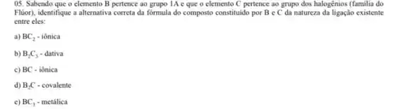 05. Sabendo que o elemento B pertence ao grupo IA e que o elemento C pertence ao grupo dos halogênios (familia do
Flior), identifique a alternativa correta da fórmula do composto constituido por B e C da natureza da ligação existente
entre eles:
a) BC_(2)-ihat (o)nica
b) B_(2)C_(3)-dativa
c) BC-ihat (o)nica
d) B_(2)C-covalente
e) BC_(3)-metacute (a)lica