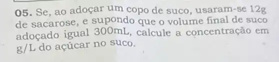 05. Se, ao adoçar um copo de suco , usaram-se 12g
de sacarose, e supondo que o volume final de suco
adoçado igual calcule a concentração em
g/L do acúcar no suco.