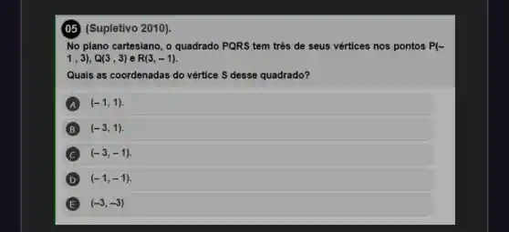 (05) (Supletivo 2010).
No plano cartesiano, o quadrado PQRS tem três de seus vértices nos pontos P(-
1,3),Q(3,3) e R(3,-1)
Quais as coordenadas do vértice S desse quadrado?
A (-1,1)
B (-3,1)
(-3,-1)
(-1,-1)
E (-3,-3)