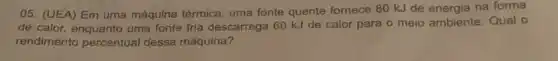 05. (UEA) Em uma máquina térmica, uma fonte quente fornece 80 kJ de energia na forma
de calor, enquanto uma fonte fria descarrega 60 kJ de calor para o meio ambiente. Qual o
rendimento percentual dessa máquina?