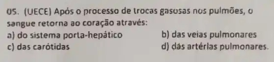 05. (UECE) Após 0 processo de trocas gasusas nos pulmōes, o
sangue retorna ao coração através:
a) do sistema porta -hepático
b) das veias pulmonares
c) das carótidas
d) dás artérlas pulmonares.